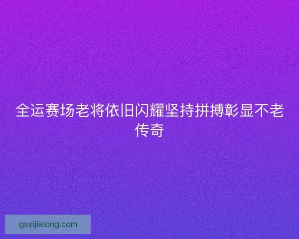 全运赛场老将依旧闪耀坚持拼搏彰显不老传奇